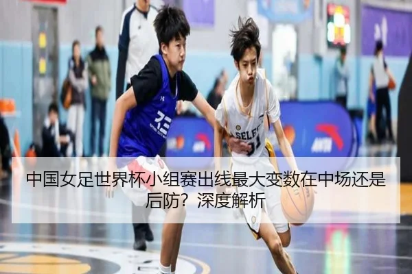 中国女足世界杯小组赛出线最大变数在中场还是后防？深度解析